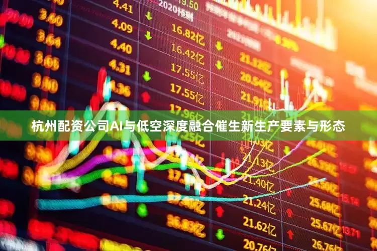 杭州配资公司AI与低空深度融合催生新生产要素与形态