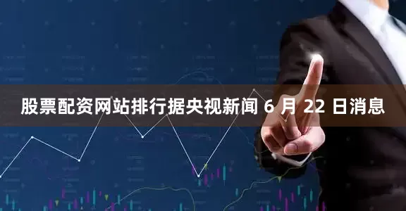 股票配资网站排行据央视新闻 6 月 22 日消息